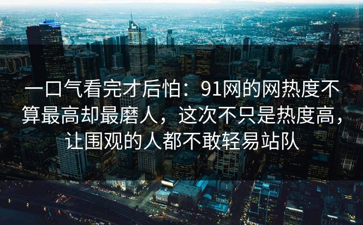 一口气看完才后怕：91网的网热度不算最高却最磨人，这次不只是热度高，让围观的人都不敢轻易站队
