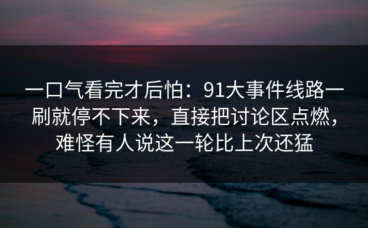 一口气看完才后怕：91大事件线路一刷就停不下来，直接把讨论区点燃，难怪有人说这一轮比上次还猛