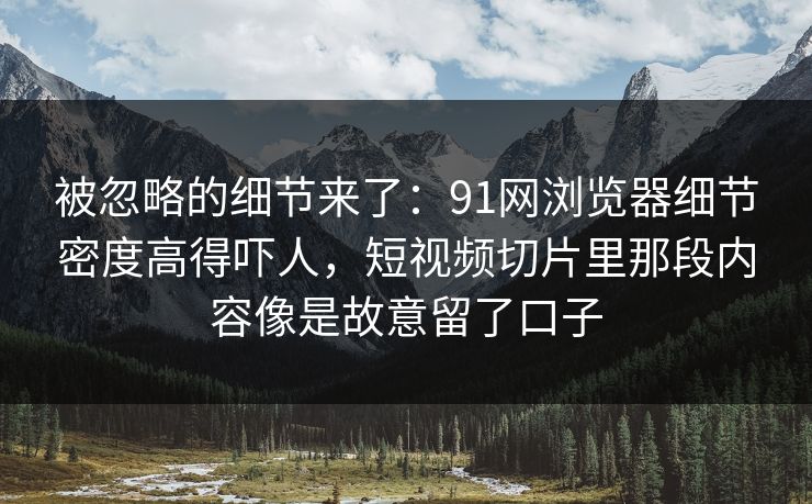 被忽略的细节来了：91网浏览器细节密度高得吓人，短视频切片里那段内容像是故意留了口子