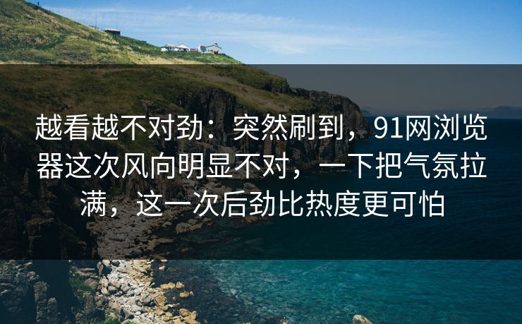 越看越不对劲：突然刷到，91网浏览器这次风向明显不对，一下把气氛拉满，这一次后劲比热度更可怕