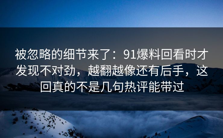 被忽略的细节来了:91爆料回看时才发现不对劲,越翻越像还有后手,这回真的不是几句热评能带过 被忽略的细节来了:91爆料回看时才发现不对劲,越翻越像还有后手,这回真的不是几句热评能带过