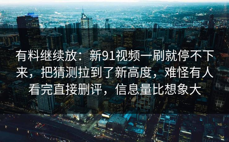 有料继续放：新91视频一刷就停不下来，把猜测拉到了新高度，难怪有人看完直接删评，信息量比想象大