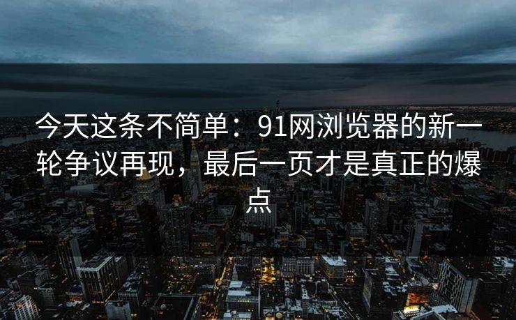 今天这条不简单：91网浏览器的新一轮争议再现，最后一页才是真正的爆点