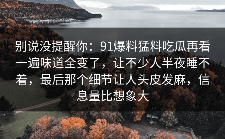 别说没提醒你：91爆料猛料吃瓜再看一遍味道全变了，让不少人半夜睡不着，最后那个细节让人头皮发麻，信息量比想象大