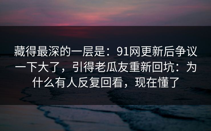 藏得最深的一层是:91网更新后争议一下大了,引得老瓜友重新回坑:为什么有人反复回看,现在懂了 藏得最深的一层是:91网更新后争议一下大了,引得老瓜友重新回坑:为什么有人反复回看,现在懂了