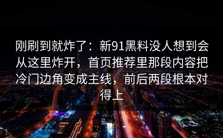 刚刷到就炸了：新91黑料没人想到会从这里炸开，首页推荐里那段内容把冷门边角变成主线，前后两段根本对得上
