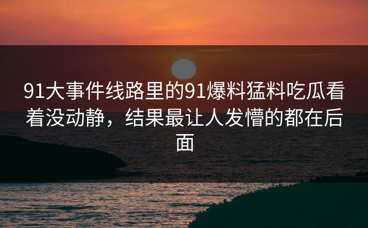 91大事件线路里的91爆料猛料吃瓜看着没动静，结果最让人发懵的都在后面