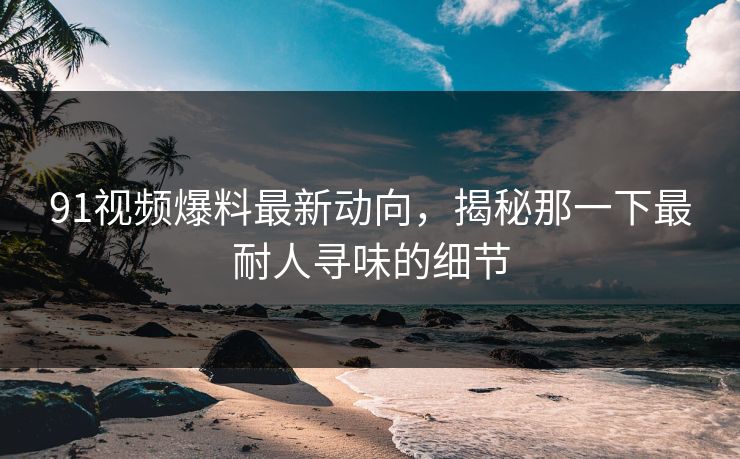 91视频爆料最新动向，揭秘那一下最耐人寻味的细节