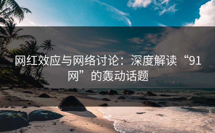 网红效应与网络讨论：深度解读“91网”的轰动话题