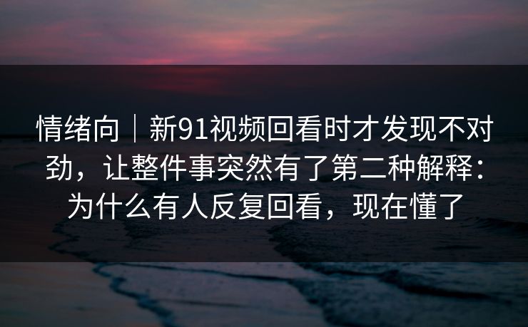 情绪向|新91视频回看时才发现不对劲,让整件事突然有了第二种解释:为什么有人反复回看,现在懂了 情绪向|新91视频回看时才发现不对劲,让整件事突然有了第二种解释:为什么有人反复回看,现在懂了