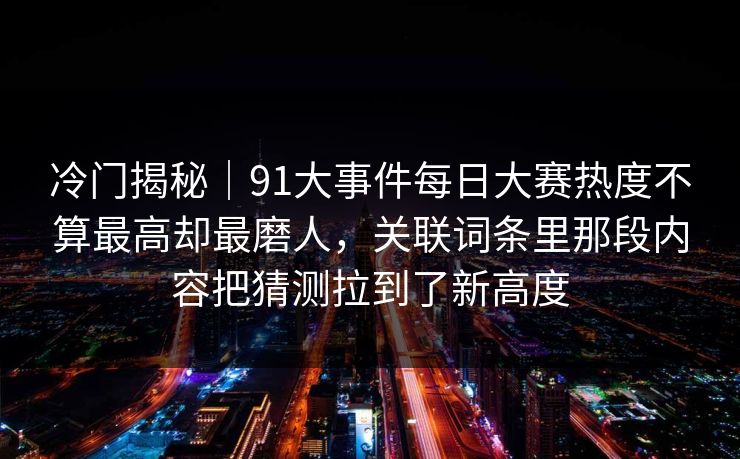 冷门揭秘|91大事件每日大赛热度不算最高却最磨人,关联词条里那段内容把猜测拉到了新高度 冷门揭秘|91大事件每日大赛热度不算最高却最磨人,关联词条里那段内容把猜测拉到了新高度