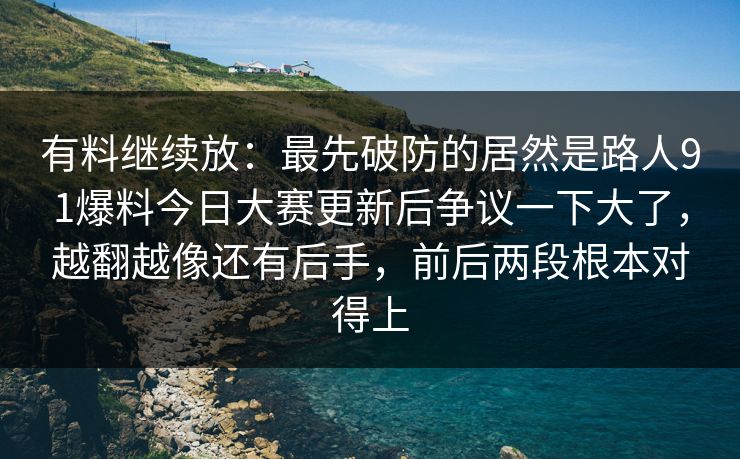 有料继续放：最先破防的居然是路人91爆料今日大赛更新后争议一下大了，越翻越像还有后手，前后两段根本对得上