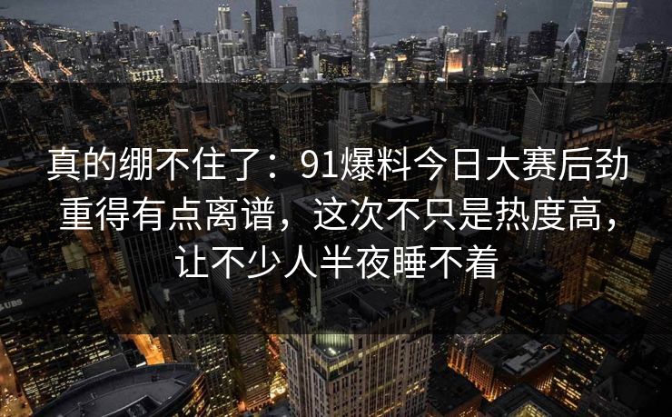 真的绷不住了：91爆料今日大赛后劲重得有点离谱，这次不只是热度高，让不少人半夜睡不着