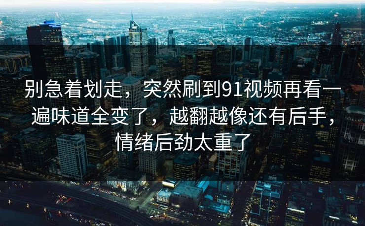 别急着划走，突然刷到91视频再看一遍味道全变了，越翻越像还有后手，情绪后劲太重了