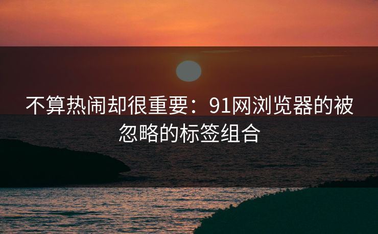 不算热闹却很重要：91网浏览器的被忽略的标签组合