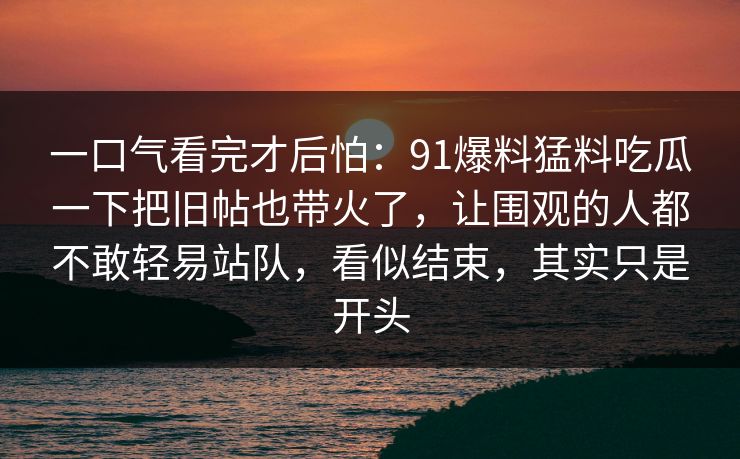 一口气看完才后怕：91爆料猛料吃瓜一下把旧帖也带火了，让围观的人都不敢轻易站队，看似结束，其实只是开头