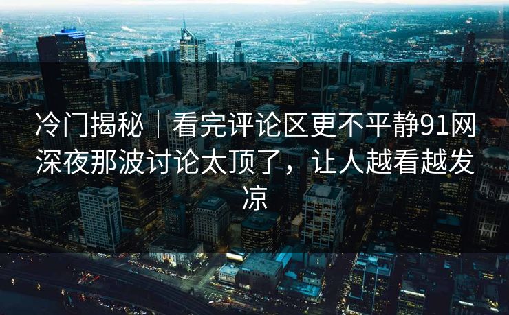 冷门揭秘｜看完评论区更不平静91网深夜那波讨论太顶了，让人越看越发凉