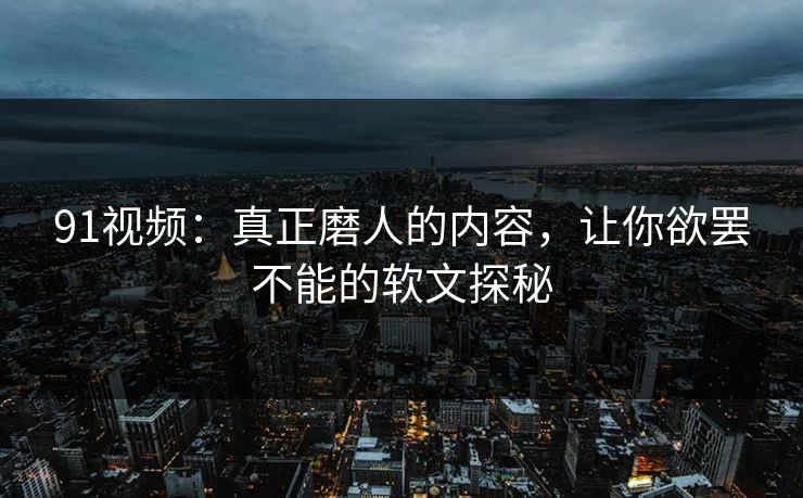 91视频：真正磨人的内容，让你欲罢不能的软文探秘