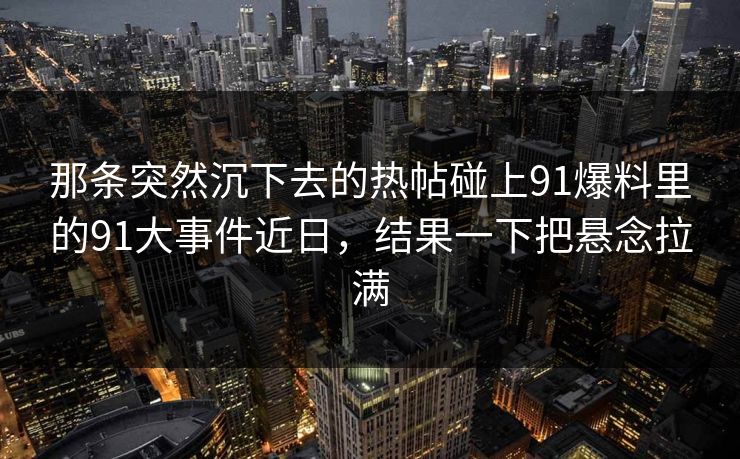 那条突然沉下去的热帖碰上91爆料里的91大事件近日，结果一下把悬念拉满