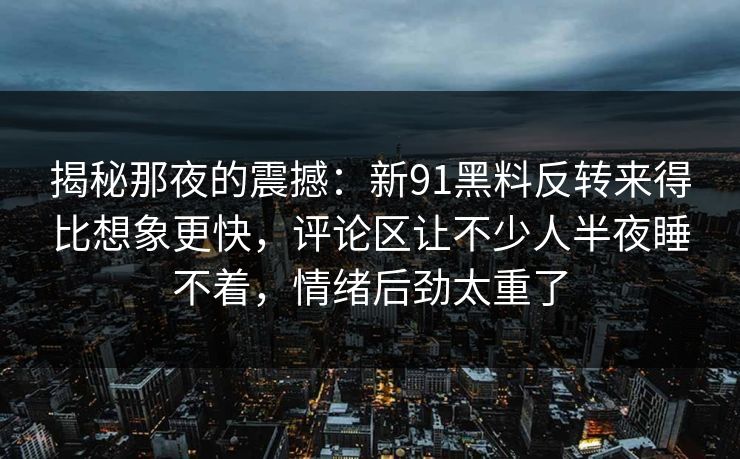 揭秘那夜的震撼：新91黑料反转来得比想象更快，评论区让不少人半夜睡不着，情绪后劲太重了