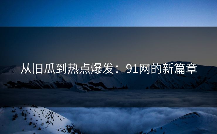 从旧瓜到热点爆发：91网的新篇章