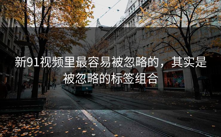 新91视频里最容易被忽略的，其实是被忽略的标签组合