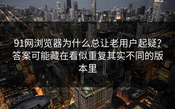 91网浏览器为什么总让老用户起疑？答案可能藏在看似重复其实不同的版本里