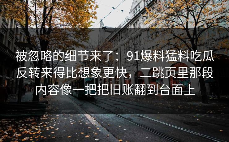 被忽略的细节来了：91爆料猛料吃瓜反转来得比想象更快，二跳页里那段内容像一把把旧账翻到台面上