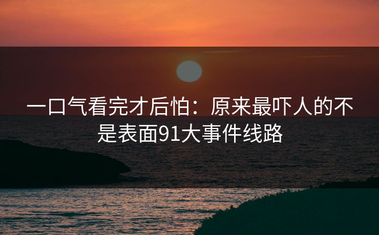 一口气看完才后怕：原来最吓人的不是表面91大事件线路