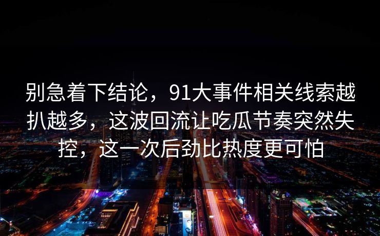 别急着下结论，91大事件相关线索越扒越多，这波回流让吃瓜节奏突然失控，这一次后劲比热度更可怕
