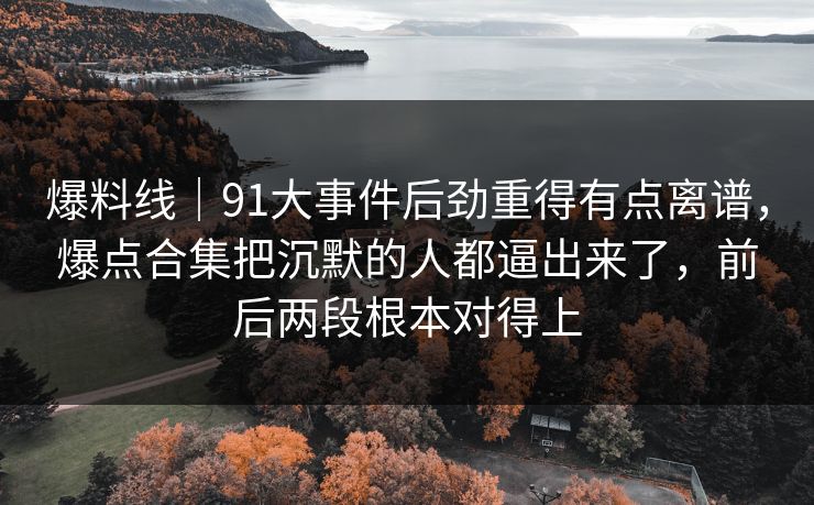 爆料线｜91大事件后劲重得有点离谱，爆点合集把沉默的人都逼出来了，前后两段根本对得上
