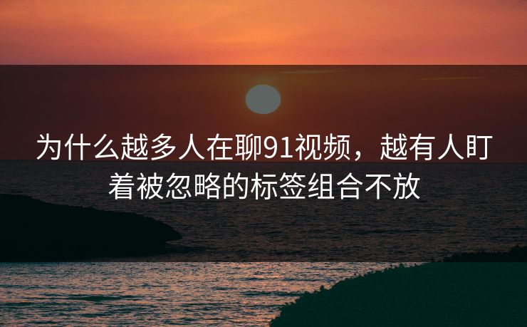 为什么越多人在聊91视频，越有人盯着被忽略的标签组合不放