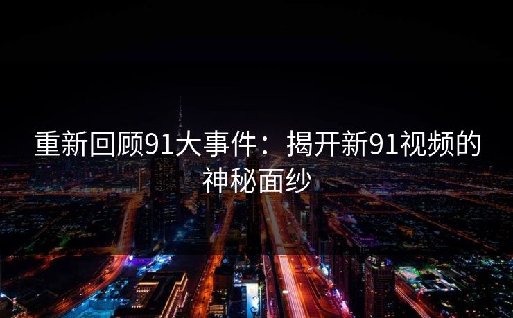 重新回顾91大事件:揭开新91视频的神秘面纱 重新回顾91大事件:揭开新91视频的神秘面纱
