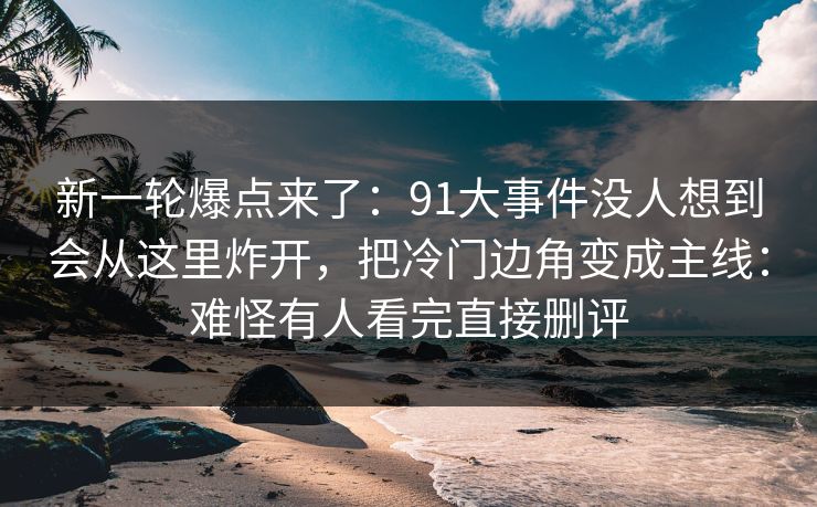 新一轮爆点来了：91大事件没人想到会从这里炸开，把冷门边角变成主线：难怪有人看完直接删评