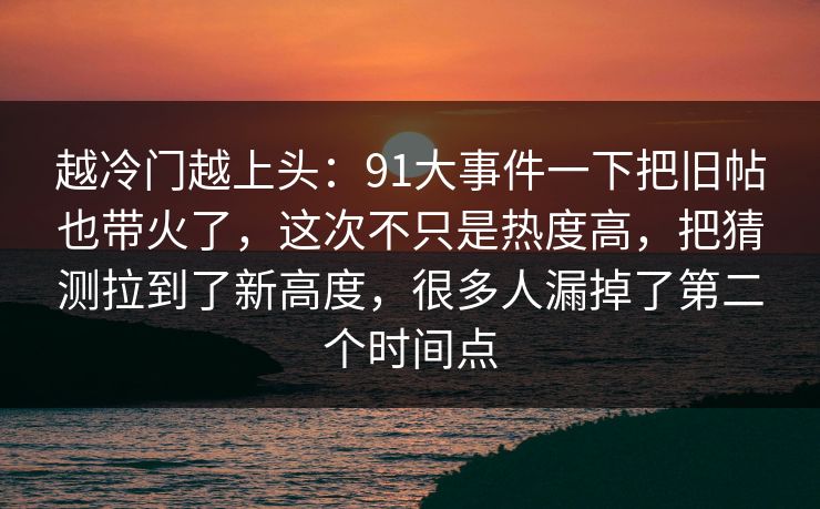 越冷门越上头：91大事件一下把旧帖也带火了，这次不只是热度高，把猜测拉到了新高度，很多人漏掉了第二个时间点