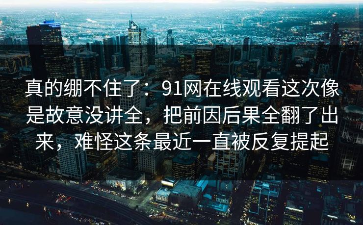 真的绷不住了:91网在线观看这次像是故意没讲全,把前因后果全翻了出来,难怪这条最近一直被反复提起 真的绷不住了:91网在线观看这次像是故意没讲全,把前因后果全翻了出来,难怪这条最近一直被反复提起