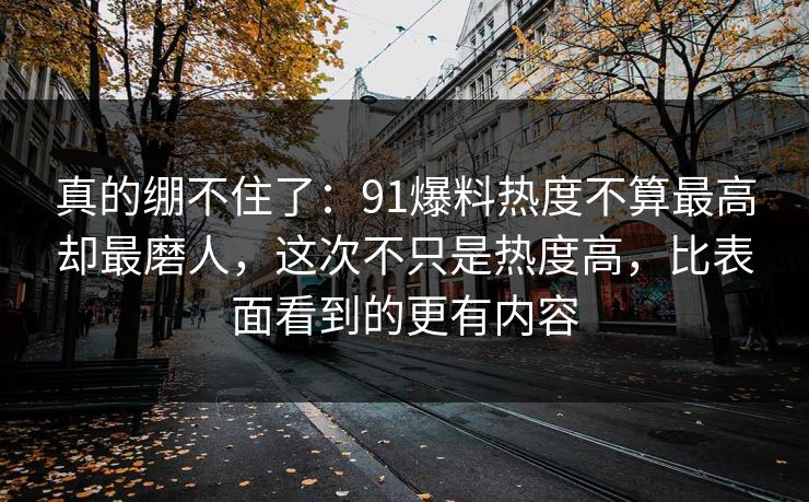 真的绷不住了：91爆料热度不算最高却最磨人，这次不只是热度高，比表面看到的更有内容