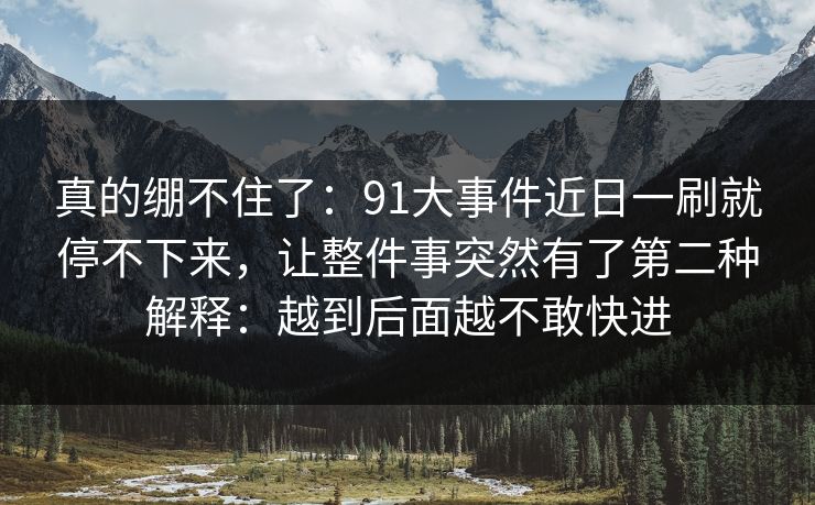 真的绷不住了：91大事件近日一刷就停不下来，让整件事突然有了第二种解释：越到后面越不敢快进