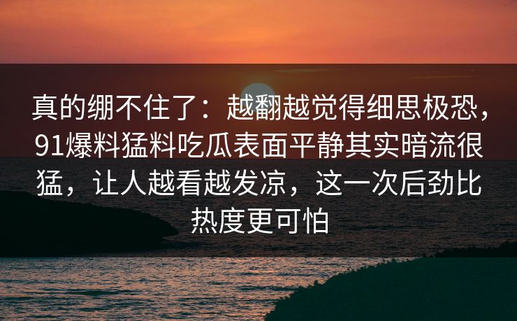 真的绷不住了：越翻越觉得细思极恐，91爆料猛料吃瓜表面平静其实暗流很猛，让人越看越发凉，这一次后劲比热度更可怕