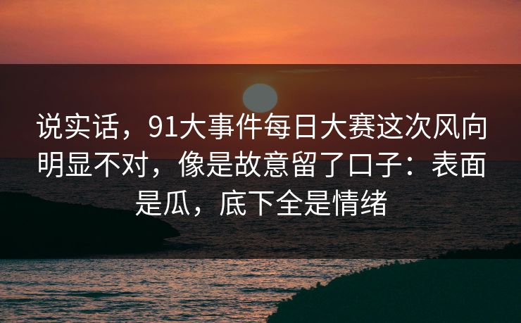 说实话，91大事件每日大赛这次风向明显不对，像是故意留了口子：表面是瓜，底下全是情绪