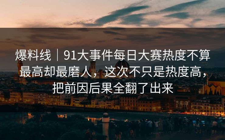 爆料线｜91大事件每日大赛热度不算最高却最磨人，这次不只是热度高，把前因后果全翻了出来