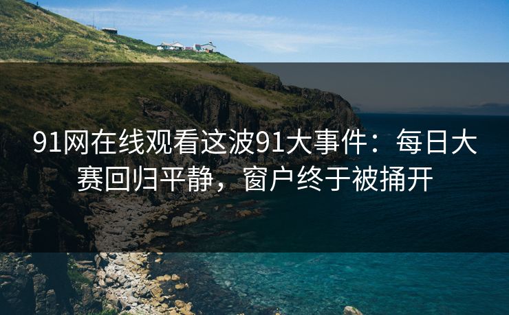 91网在线观看这波91大事件：每日大赛回归平静，窗户终于被捅开