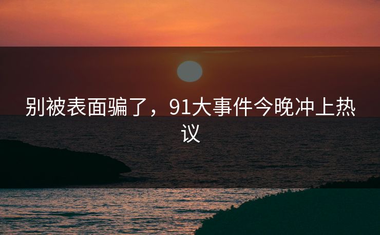 别被表面骗了，91大事件今晚冲上热议