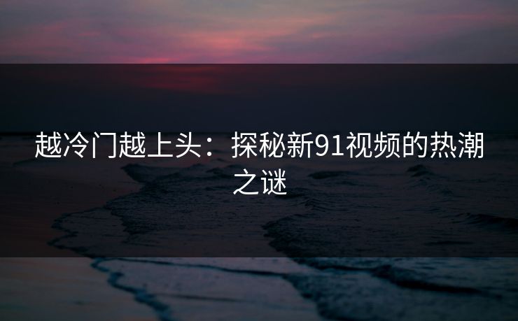 越冷门越上头：探秘新91视频的热潮之谜