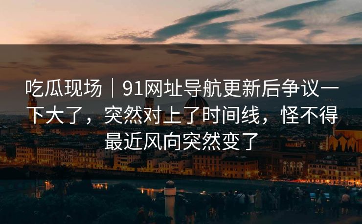吃瓜现场｜91网址导航更新后争议一下大了，突然对上了时间线，怪不得最近风向突然变了