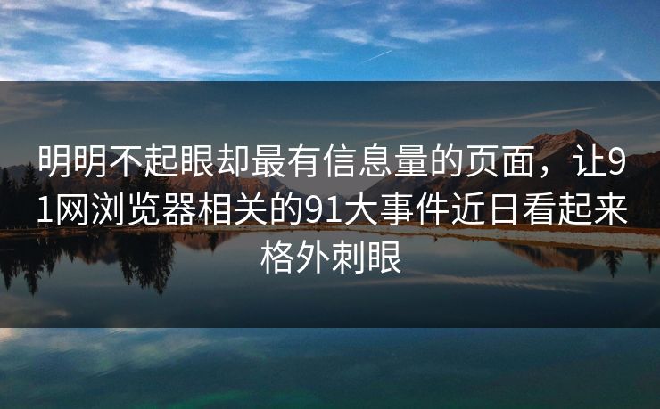 明明不起眼却最有信息量的页面，让91网浏览器相关的91大事件近日看起来格外刺眼