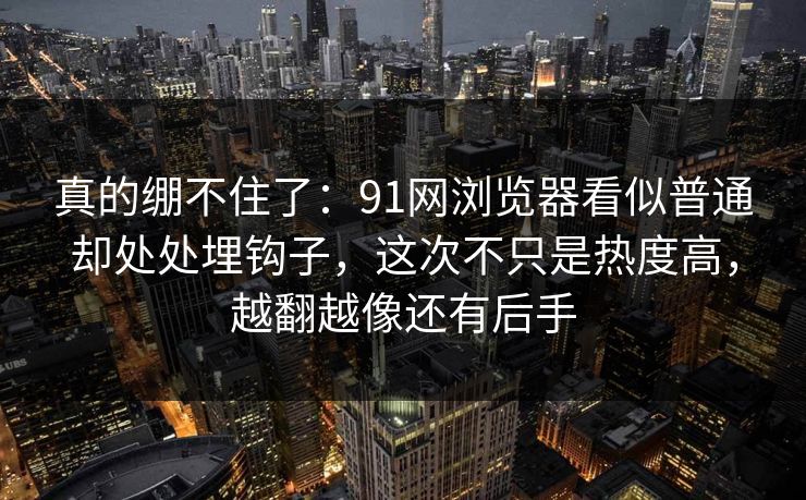 真的绷不住了：91网浏览器看似普通却处处埋钩子，这次不只是热度高，越翻越像还有后手