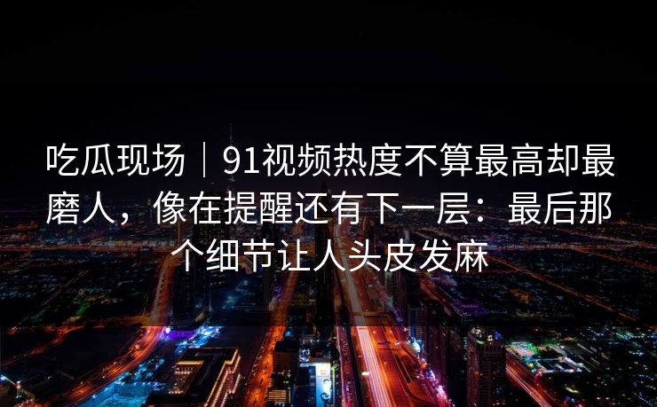 吃瓜现场｜91视频热度不算最高却最磨人，像在提醒还有下一层：最后那个细节让人头皮发麻