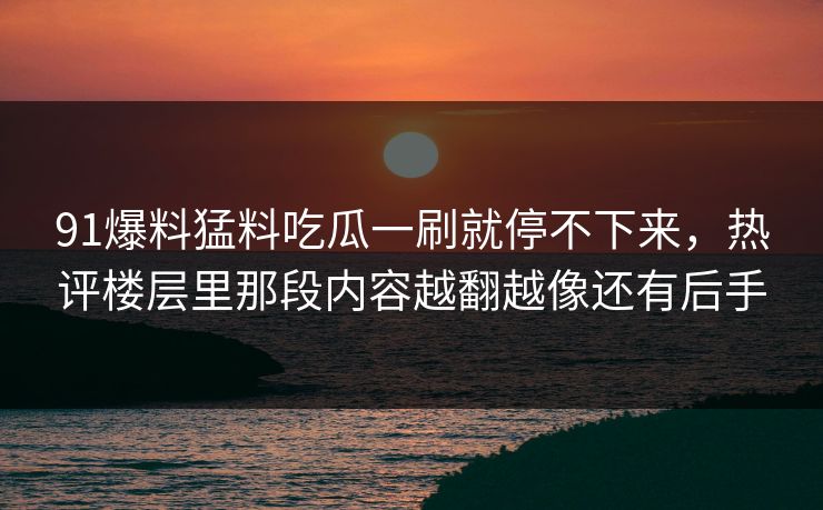 91爆料猛料吃瓜一刷就停不下来，热评楼层里那段内容越翻越像还有后手