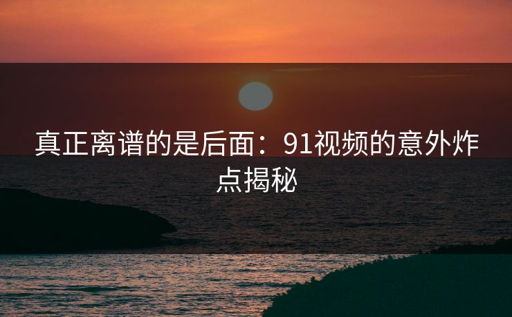真正离谱的是后面：91视频的意外炸点揭秘